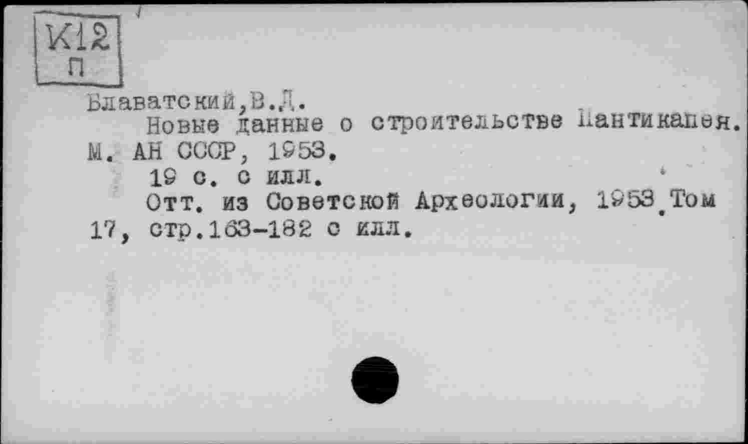 ﻿КІ2
п ~
Блаватекий,В.Д.
Новые данные о строительстве Ііантикапея.
М. АН СССР, 1553.
IS С. С ИЛЛ.	*
Отт. из Советской Археологии, 1553вТом
1?, стр.103-182 с илл.